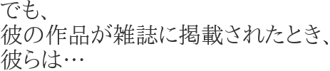 でも、
彼の作品が雑誌に掲載されたとき、
彼らは…